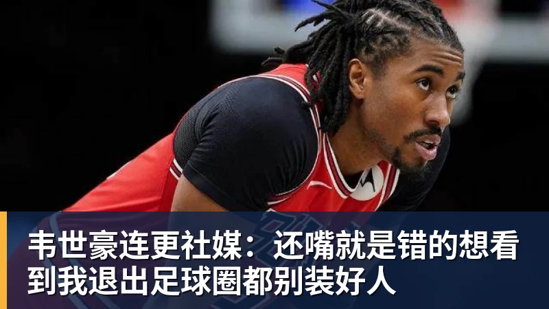 韦世豪连更社媒：还嘴就是错的想看到我退出足球圈都别装好人
